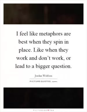 I feel like metaphors are best when they spin in place. Like when they work and don’t work, or lead to a bigger question Picture Quote #1
