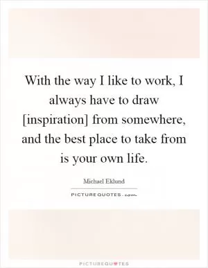With the way I like to work, I always have to draw [inspiration] from somewhere, and the best place to take from is your own life Picture Quote #1