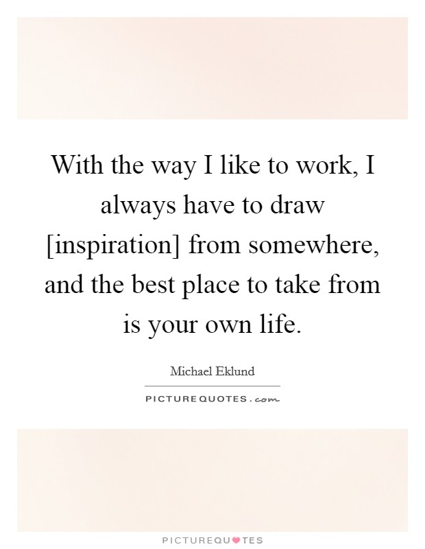 With the way I like to work, I always have to draw [inspiration] from somewhere, and the best place to take from is your own life. Picture Quote #1