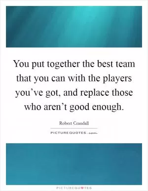 You put together the best team that you can with the players you’ve got, and replace those who aren’t good enough Picture Quote #1
