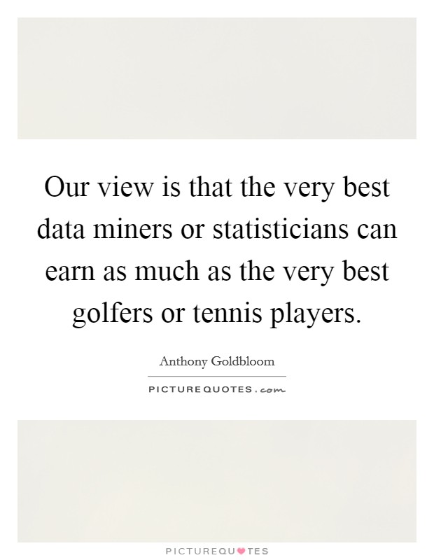 Our view is that the very best data miners or statisticians can earn as much as the very best golfers or tennis players. Picture Quote #1