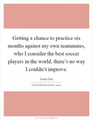 Getting a chance to practice six months against my own teammates, who I consider the best soccer players in the world, there’s no way I couldn’t improve Picture Quote #1