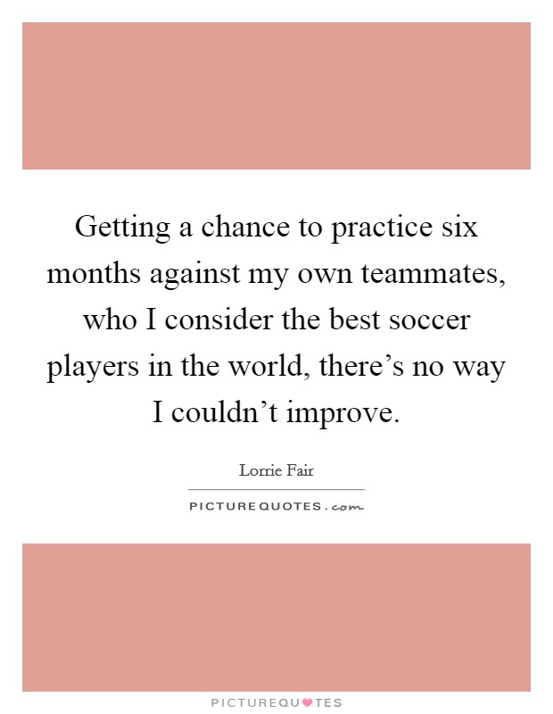 Getting a chance to practice six months against my own teammates, who I consider the best soccer players in the world, there's no way I couldn't improve. Picture Quote #1