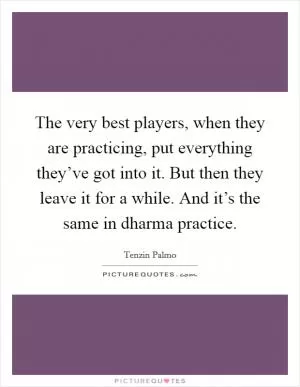 The very best players, when they are practicing, put everything they’ve got into it. But then they leave it for a while. And it’s the same in dharma practice Picture Quote #1