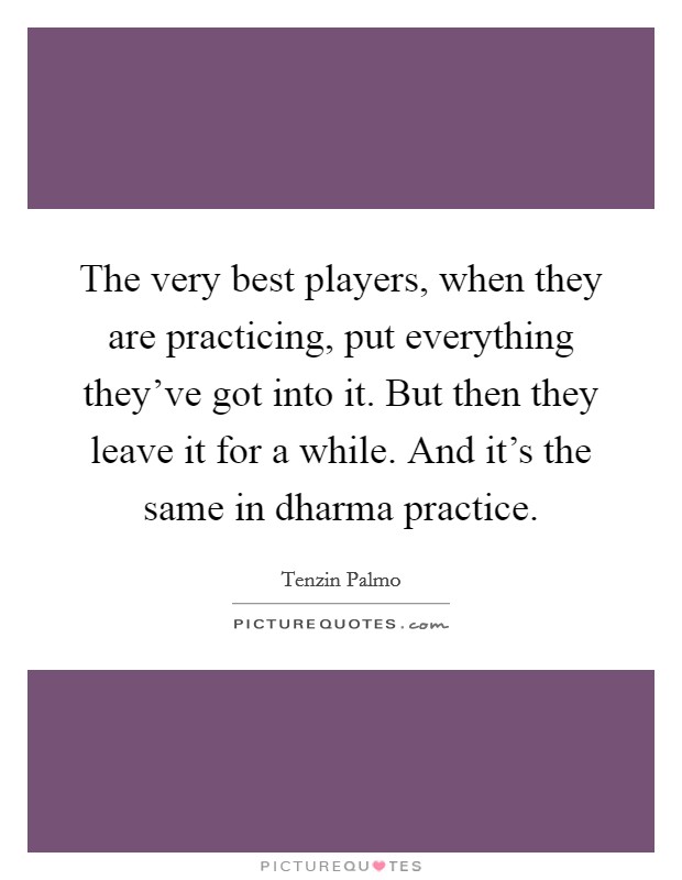 The very best players, when they are practicing, put everything they've got into it. But then they leave it for a while. And it's the same in dharma practice. Picture Quote #1