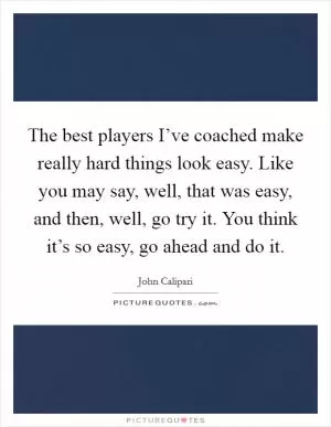 The best players I’ve coached make really hard things look easy. Like you may say, well, that was easy, and then, well, go try it. You think it’s so easy, go ahead and do it Picture Quote #1