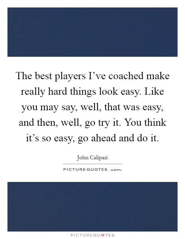 The best players I've coached make really hard things look easy. Like you may say, well, that was easy, and then, well, go try it. You think it's so easy, go ahead and do it. Picture Quote #1