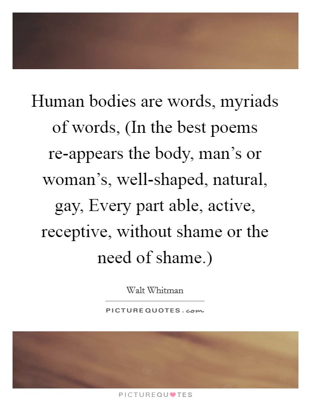 Human bodies are words, myriads of words, (In the best poems re-appears the body, man's or woman's, well-shaped, natural, gay, Every part able, active, receptive, without shame or the need of shame.) Picture Quote #1