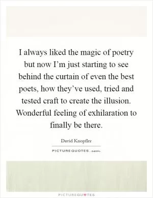 I always liked the magic of poetry but now I’m just starting to see behind the curtain of even the best poets, how they’ve used, tried and tested craft to create the illusion. Wonderful feeling of exhilaration to finally be there Picture Quote #1