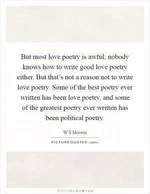 But most love poetry is awful; nobody knows how to write good love poetry either. But that’s not a reason not to write love poetry. Some of the best poetry ever written has been love poetry, and some of the greatest poetry ever written has been political poetry Picture Quote #1