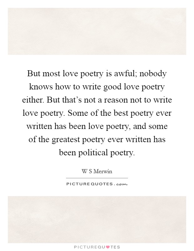 But most love poetry is awful; nobody knows how to write good love poetry either. But that's not a reason not to write love poetry. Some of the best poetry ever written has been love poetry, and some of the greatest poetry ever written has been political poetry. Picture Quote #1