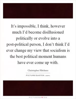 It’s impossible, I think, however much I’d become disillusioned politically or evolve into a post-political person, I don’t think I’d ever change my view that socialism is the best political moment humans have ever come up with Picture Quote #1