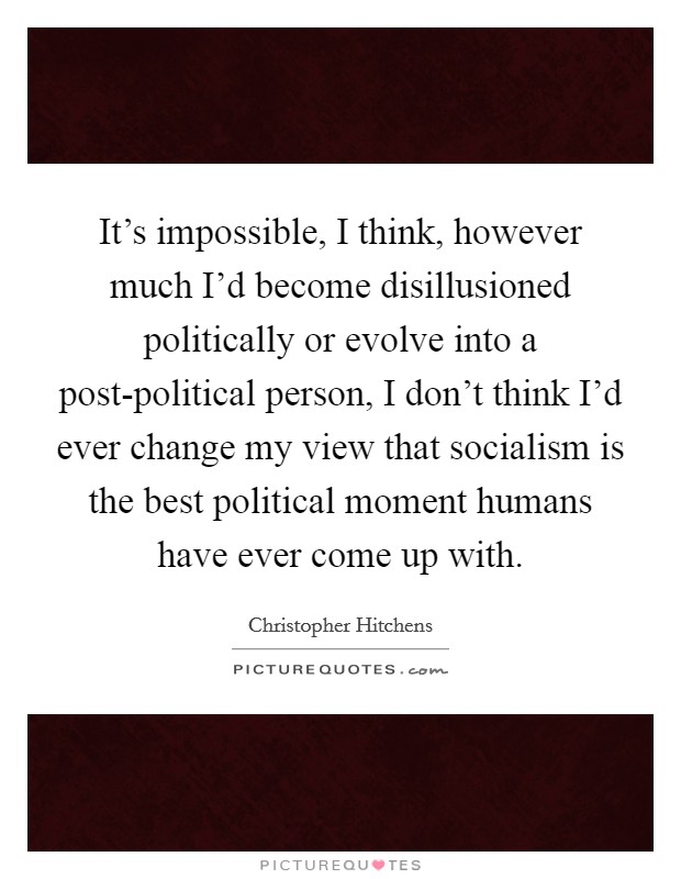 It's impossible, I think, however much I'd become disillusioned politically or evolve into a post-political person, I don't think I'd ever change my view that socialism is the best political moment humans have ever come up with. Picture Quote #1