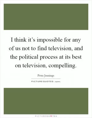 I think it’s impossible for any of us not to find television, and the political process at its best on television, compelling Picture Quote #1
