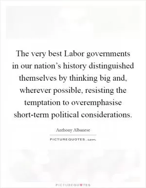 The very best Labor governments in our nation’s history distinguished themselves by thinking big and, wherever possible, resisting the temptation to overemphasise short-term political considerations Picture Quote #1
