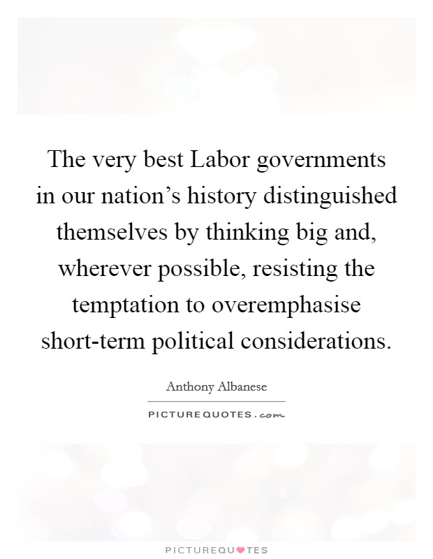 The very best Labor governments in our nation's history distinguished themselves by thinking big and, wherever possible, resisting the temptation to overemphasise short-term political considerations. Picture Quote #1