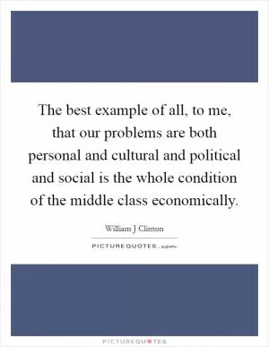 The best example of all, to me, that our problems are both personal and cultural and political and social is the whole condition of the middle class economically Picture Quote #1