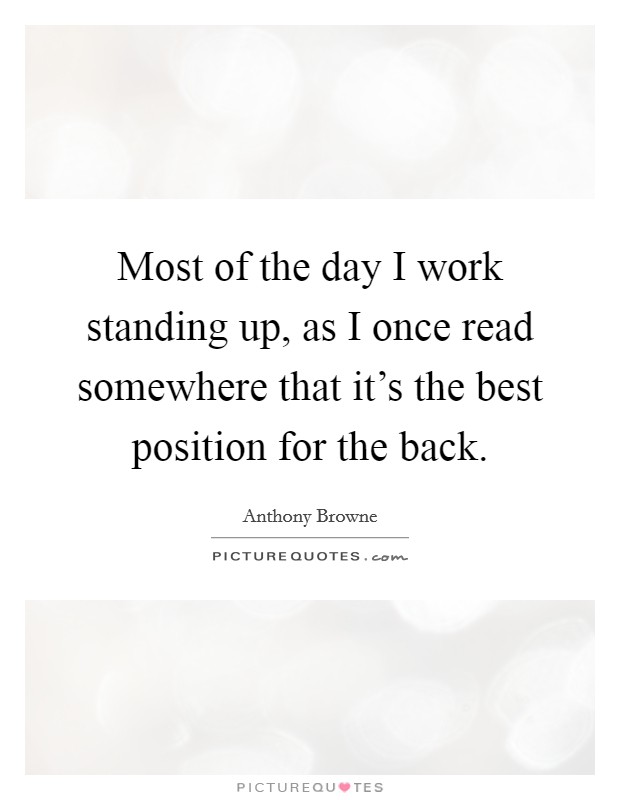 Most of the day I work standing up, as I once read somewhere that it's the best position for the back. Picture Quote #1