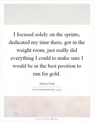 I focused solely on the sprints, dedicated my time there, got in the weight room, just really did everything I could to make sure I would be in the best position to run for gold Picture Quote #1