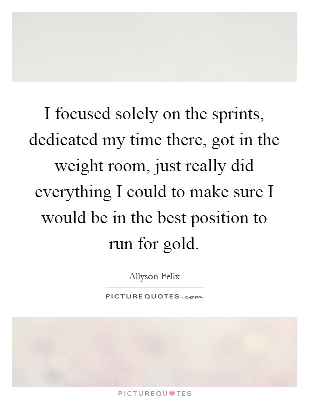 I focused solely on the sprints, dedicated my time there, got in the weight room, just really did everything I could to make sure I would be in the best position to run for gold. Picture Quote #1