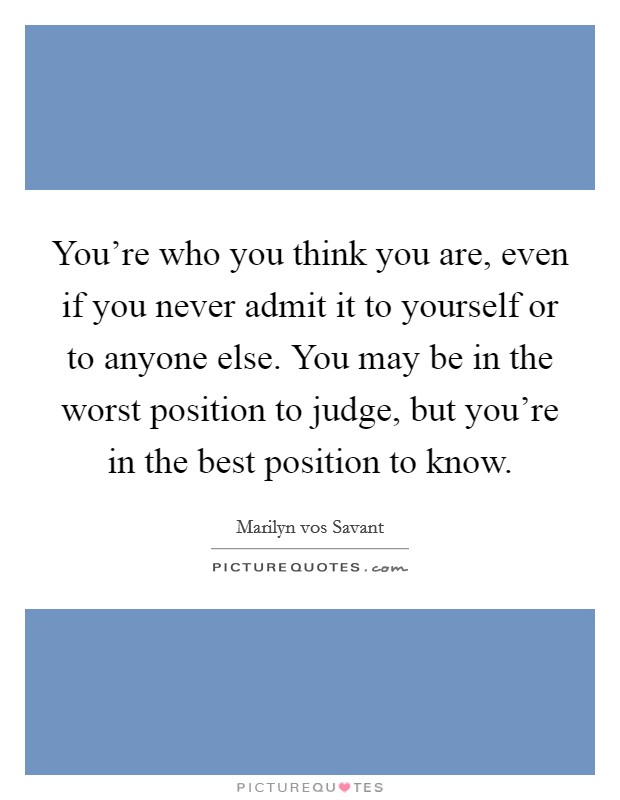 You're who you think you are, even if you never admit it to yourself or to anyone else. You may be in the worst position to judge, but you're in the best position to know. Picture Quote #1