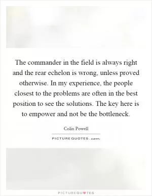 The commander in the field is always right and the rear echelon is wrong, unless proved otherwise. In my experience, the people closest to the problems are often in the best position to see the solutions. The key here is to empower and not be the bottleneck Picture Quote #1