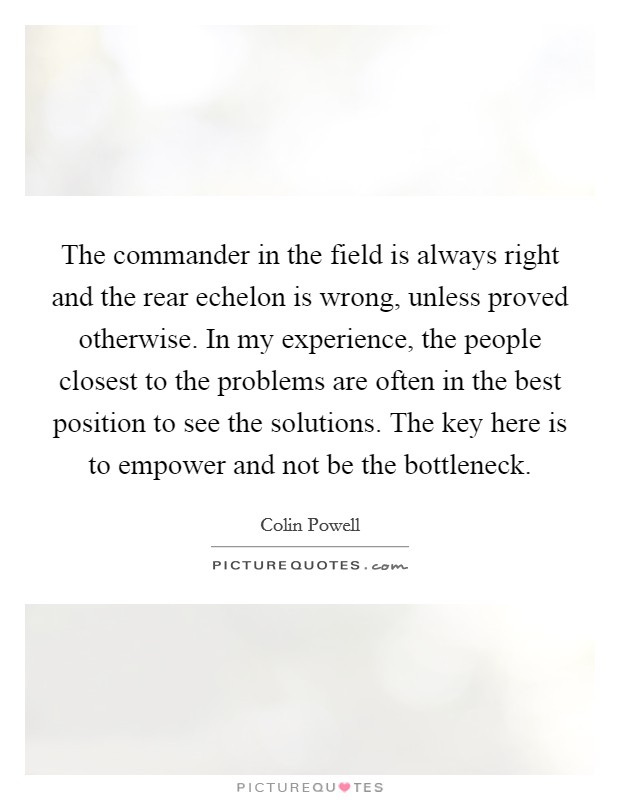 The commander in the field is always right and the rear echelon is wrong, unless proved otherwise. In my experience, the people closest to the problems are often in the best position to see the solutions. The key here is to empower and not be the bottleneck. Picture Quote #1