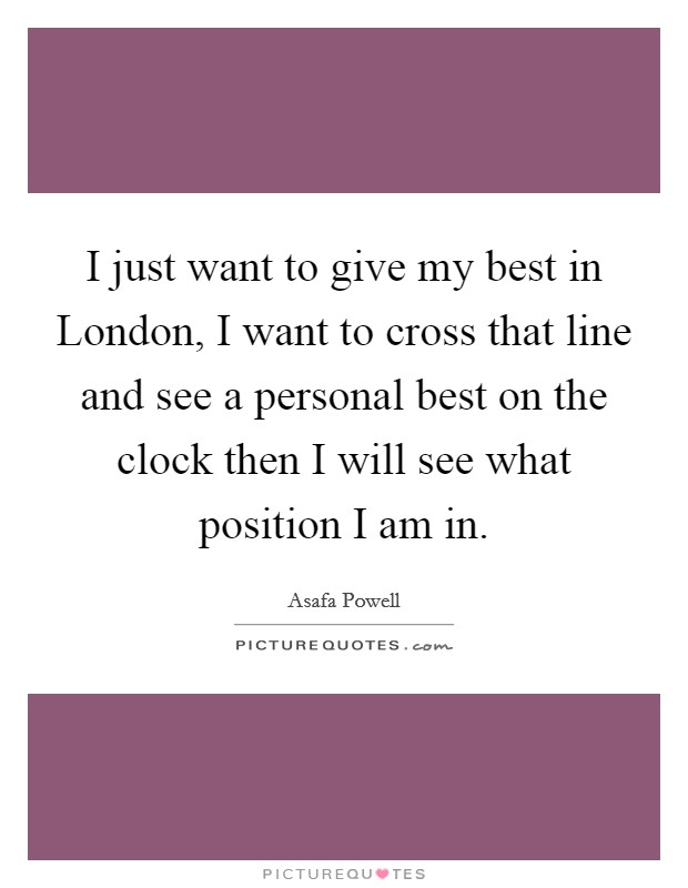 I just want to give my best in London, I want to cross that line and see a personal best on the clock then I will see what position I am in. Picture Quote #1