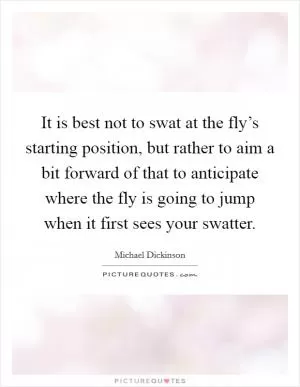 It is best not to swat at the fly’s starting position, but rather to aim a bit forward of that to anticipate where the fly is going to jump when it first sees your swatter Picture Quote #1