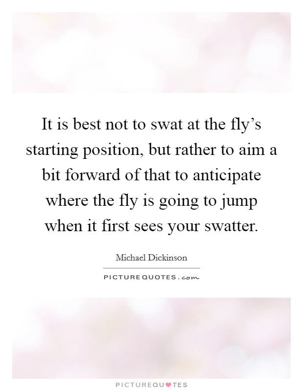It is best not to swat at the fly's starting position, but rather to aim a bit forward of that to anticipate where the fly is going to jump when it first sees your swatter. Picture Quote #1