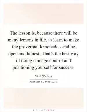 The lesson is, because there will be many lemons in life, to learn to make the proverbial lemonade - and be open and honest. That’s the best way of doing damage control and positioning yourself for success Picture Quote #1