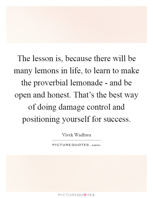 The lesson is, because there will be many lemons in life, to learn to make the proverbial lemonade - and be open and honest. That's the best way of doing damage control and positioning yourself for success. Picture Quote #1
