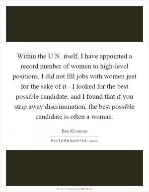 Within the U.N. itself, I have appointed a record number of women to high-level positions. I did not fill jobs with women just for the sake of it - I looked for the best possible candidate, and I found that if you strip away discrimination, the best possible candidate is often a woman Picture Quote #1