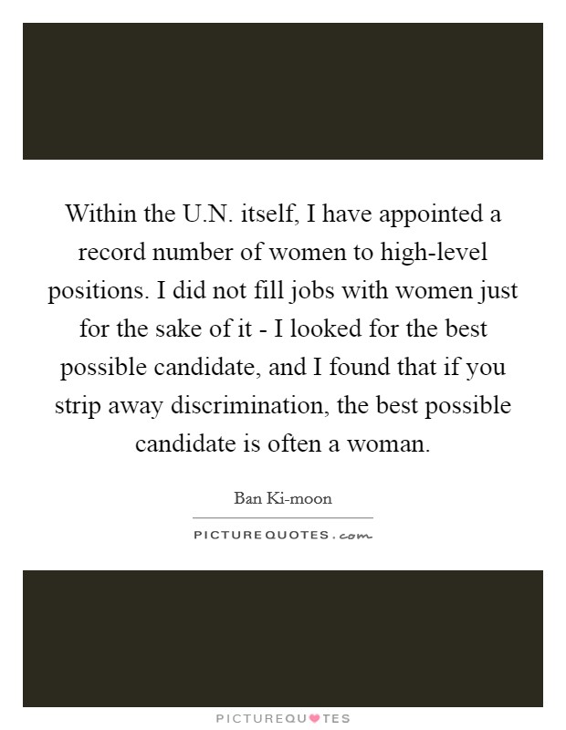 Within the U.N. itself, I have appointed a record number of women to high-level positions. I did not fill jobs with women just for the sake of it - I looked for the best possible candidate, and I found that if you strip away discrimination, the best possible candidate is often a woman. Picture Quote #1