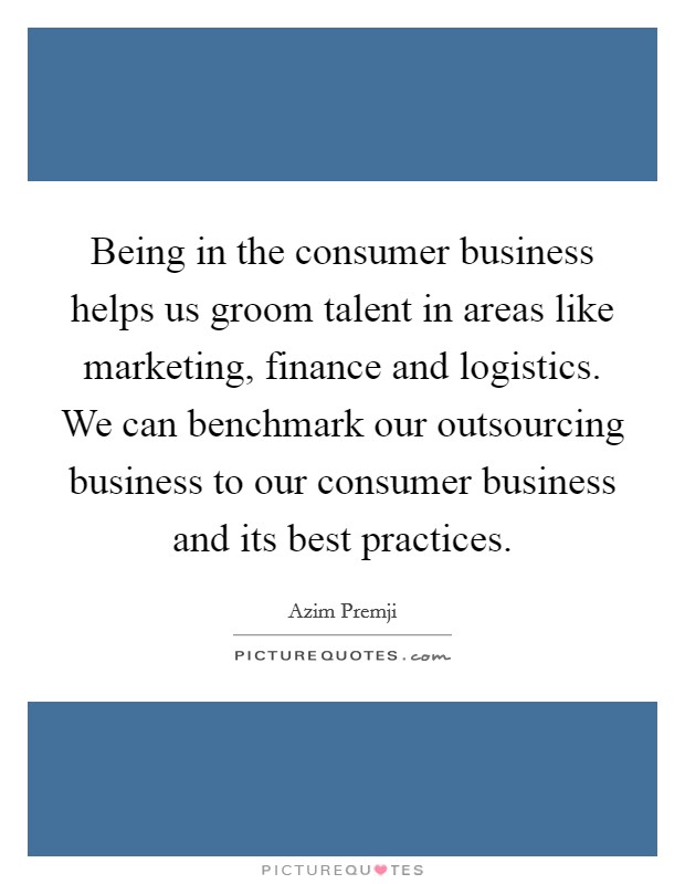 Being in the consumer business helps us groom talent in areas like marketing, finance and logistics. We can benchmark our outsourcing business to our consumer business and its best practices. Picture Quote #1