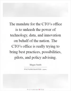 The mandate for the CTO’s office is to unleash the power of technology, data, and innovation on behalf of the nation. The CTO’s office is really trying to bring best practices, possibilities, pilots, and policy advising Picture Quote #1