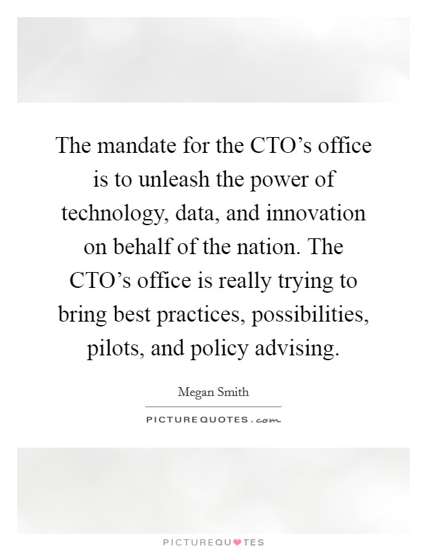 The mandate for the CTO's office is to unleash the power of technology, data, and innovation on behalf of the nation. The CTO's office is really trying to bring best practices, possibilities, pilots, and policy advising. Picture Quote #1