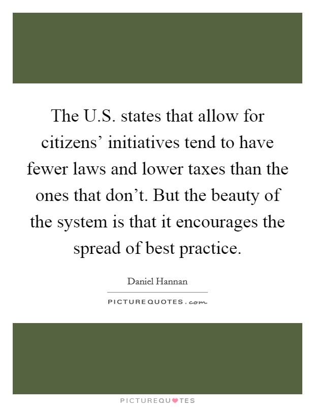 The U.S. states that allow for citizens' initiatives tend to have fewer laws and lower taxes than the ones that don't. But the beauty of the system is that it encourages the spread of best practice. Picture Quote #1