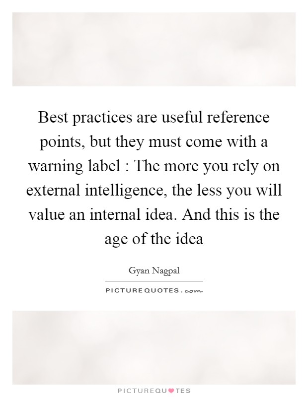 Best practices are useful reference points, but they must come with a warning label : The more you rely on external intelligence, the less you will value an internal idea. And this is the age of the idea Picture Quote #1