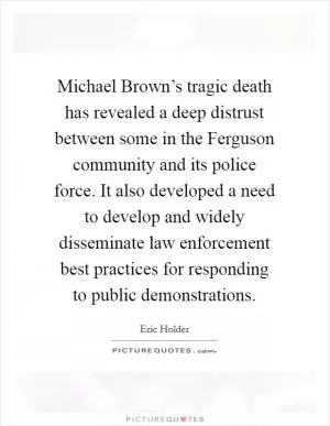 Michael Brown’s tragic death has revealed a deep distrust between some in the Ferguson community and its police force. It also developed a need to develop and widely disseminate law enforcement best practices for responding to public demonstrations Picture Quote #1