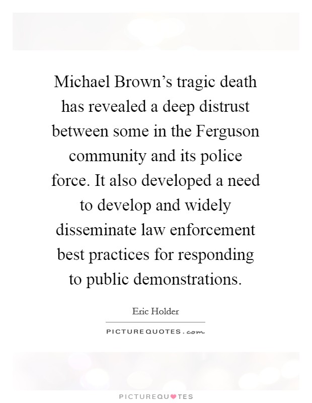 Michael Brown's tragic death has revealed a deep distrust between some in the Ferguson community and its police force. It also developed a need to develop and widely disseminate law enforcement best practices for responding to public demonstrations. Picture Quote #1