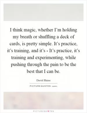 I think magic, whether I’m holding my breath or shuffling a deck of cards, is pretty simple. It’s practice, it’s training, and it’s - It’s practice, it’s training and experimenting, while pushing through the pain to be the best that I can be Picture Quote #1