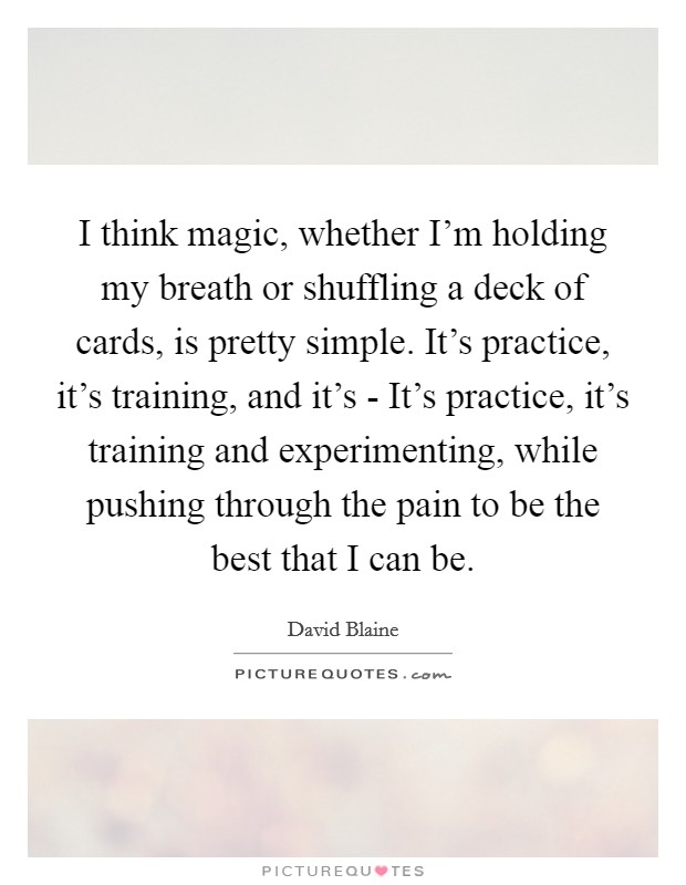 I think magic, whether I'm holding my breath or shuffling a deck of cards, is pretty simple. It's practice, it's training, and it's - It's practice, it's training and experimenting, while pushing through the pain to be the best that I can be. Picture Quote #1