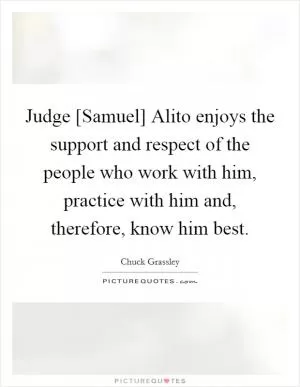 Judge [Samuel] Alito enjoys the support and respect of the people who work with him, practice with him and, therefore, know him best Picture Quote #1
