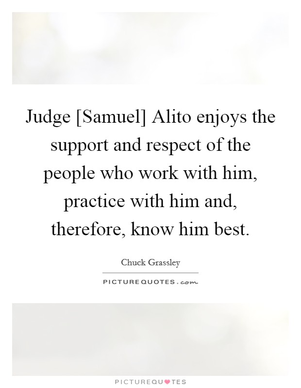 Judge [Samuel] Alito enjoys the support and respect of the people who work with him, practice with him and, therefore, know him best. Picture Quote #1