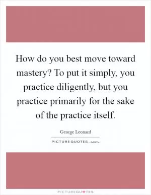 How do you best move toward mastery? To put it simply, you practice diligently, but you practice primarily for the sake of the practice itself Picture Quote #1