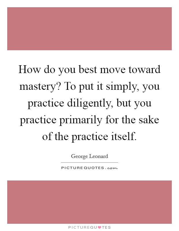 How do you best move toward mastery? To put it simply, you practice diligently, but you practice primarily for the sake of the practice itself. Picture Quote #1