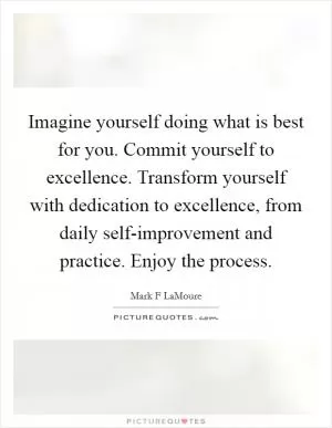 Imagine yourself doing what is best for you. Commit yourself to excellence. Transform yourself with dedication to excellence, from daily self-improvement and practice. Enjoy the process Picture Quote #1