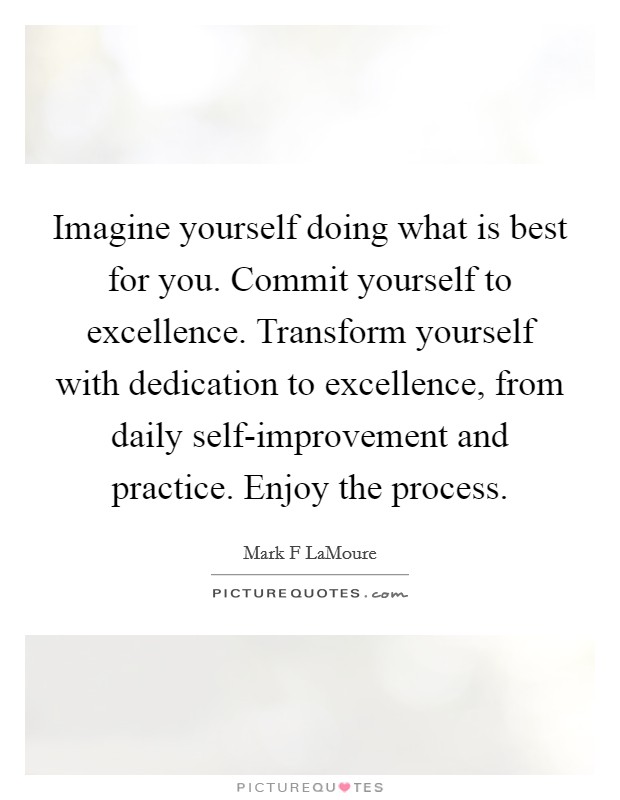Imagine yourself doing what is best for you. Commit yourself to excellence. Transform yourself with dedication to excellence, from daily self-improvement and practice. Enjoy the process. Picture Quote #1