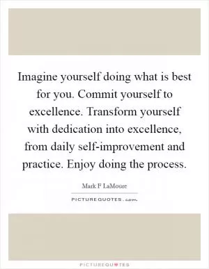 Imagine yourself doing what is best for you. Commit yourself to excellence. Transform yourself with dedication into excellence, from daily self-improvement and practice. Enjoy doing the process Picture Quote #1